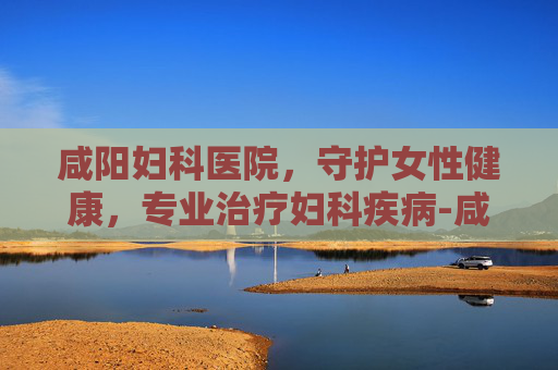 咸阳妇科医院，守护女性健康，专业治疗妇科疾病-咸阳妇科医院有哪些