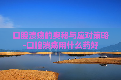 口腔溃疡的奥秘与应对策略-口腔溃疡用什么药好