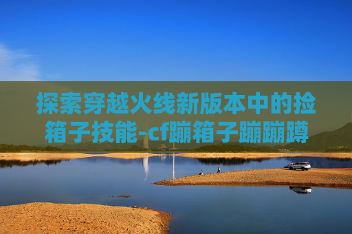 探索穿越火线新版本中的捡箱子技能-cf蹦箱子蹦蹦蹲技巧