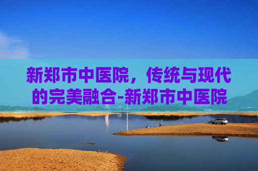 新郑市中医院，传统与现代的完美融合-新郑市中医院是几级医院