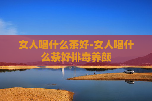 女人喝什么茶好-女人喝什么茶好排毒养颜