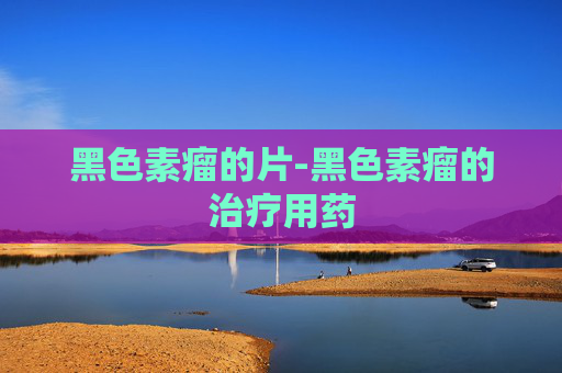 黑色素瘤的片-黑色素瘤的治疗用药