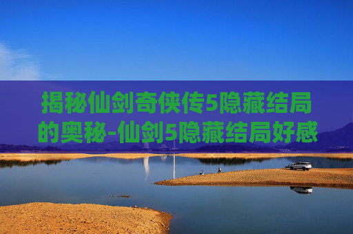 揭秘仙剑奇侠传5隐藏结局的奥秘-仙剑5隐藏结局好感度