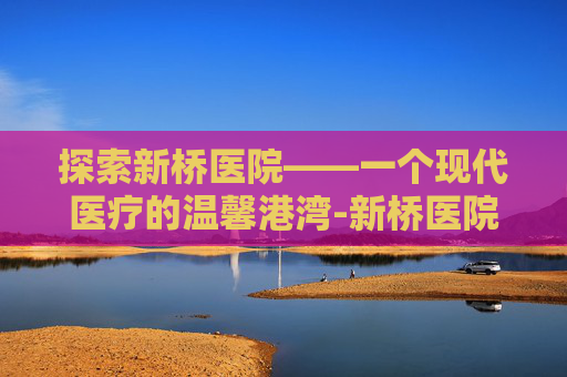 探索新桥医院——一个现代医疗的温馨港湾-新桥医院地址在哪里