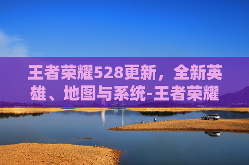 王者荣耀528更新，全新英雄、地图与系统-王者荣耀23号更新