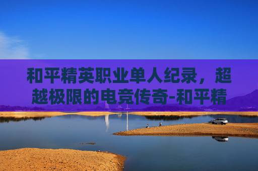 和平精英职业单人纪录，超越极限的电竞传奇-和平精英职业选手收入