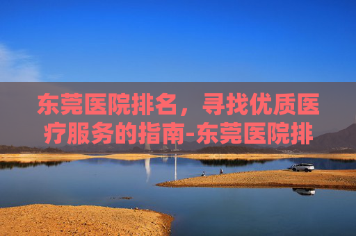 东莞医院排名，寻找优质医疗服务的指南-东莞医院排名三甲医院