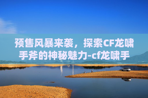 预售风暴来袭，探索CF龙啸手斧的神秘魅力-cf龙啸手斧视频