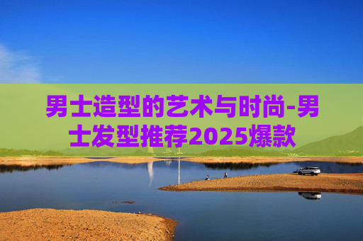 男士造型的艺术与时尚-男士发型推荐2025爆款