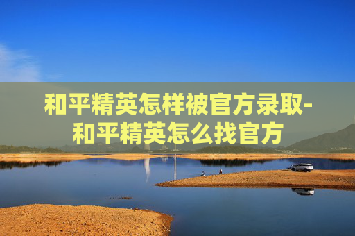 和平精英怎样被官方录取-和平精英怎么找官方