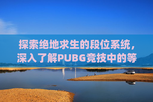 探索绝地求生的段位系统，深入了解PUBG竞技中的等级划分-pubg竞技段位机制