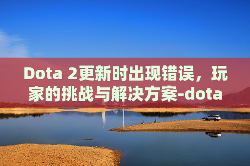 Dota 2更新时出现错误，玩家的挑战与解决方案-dota2出现错误怎么处理