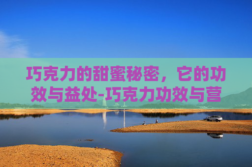 巧克力的甜蜜秘密，它的功效与益处-巧克力功效与营养价值