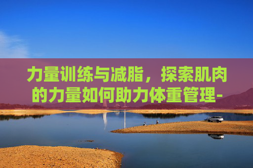 力量训练与减脂，探索肌肉的力量如何助力体重管理-力量训练可以减脂吗?