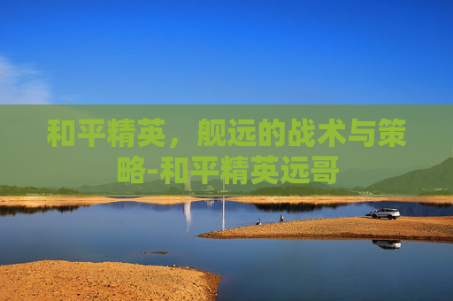 和平精英，舰远的战术与策略-和平精英远哥