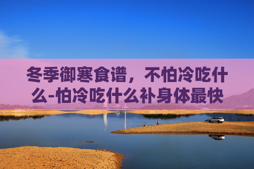 冬季御寒食谱，不怕冷吃什么-怕冷吃什么补身体最快最有效