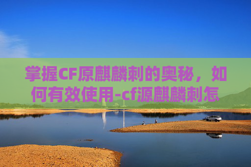 掌握CF原麒麟刺的奥秘，如何有效使用-cf源麒麟刺怎么获得
