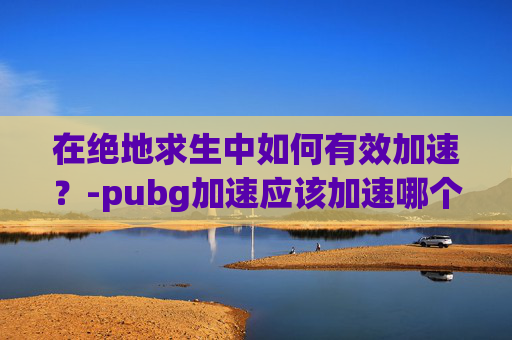在绝地求生中如何有效加速？-pubg加速应该加速哪个服