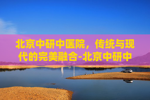 北京中研中医院，传统与现代的完美融合-北京中研中医院是什么医院