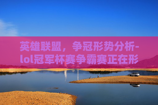英雄联盟，争冠形势分析-lol冠军杯赛争霸赛正在形成