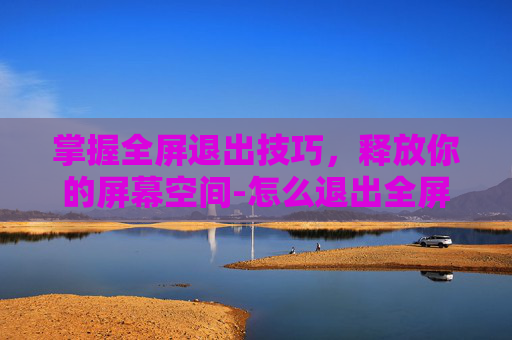 掌握全屏退出技巧，释放你的屏幕空间-怎么退出全屏模式?电脑