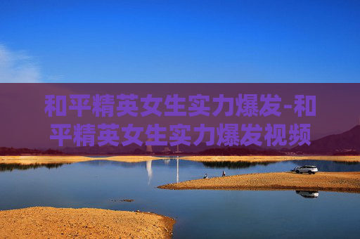 和平精英女生实力爆发-和平精英女生实力爆发视频