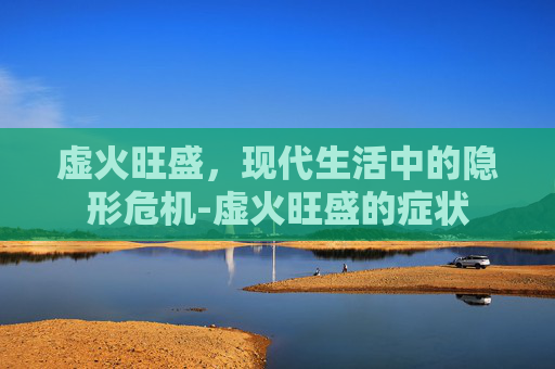 虚火旺盛，现代生活中的隐形危机-虚火旺盛的症状