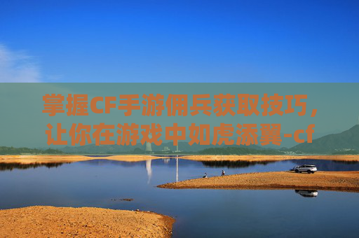 掌握CF手游佣兵获取技巧，让你在游戏中如虎添翼-cf手游游骑兵怎么获得