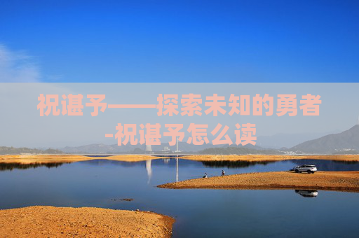 祝谌予——探索未知的勇者-祝谌予怎么读
