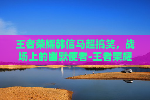 王者荣耀韩信马超搞笑，战场上的幽默使者-王者荣耀马超和韩信