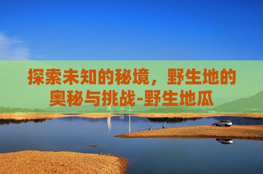 探索未知的秘境，野生地的奥秘与挑战-野生地瓜