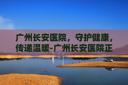 广州长安医院，守护健康，传递温暖-广州长安医院正规吗