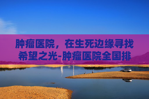 肿瘤医院，在生死边缘寻找希望之光-肿瘤医院全国排名