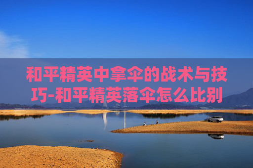 和平精英中拿伞的战术与技巧-和平精英落伞怎么比别人快