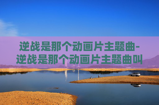 逆战是那个动画片主题曲-逆战是那个动画片主题曲叫什么