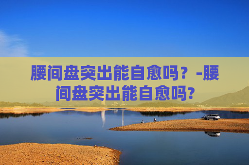 腰间盘突出能自愈吗？-腰间盘突出能自愈吗?