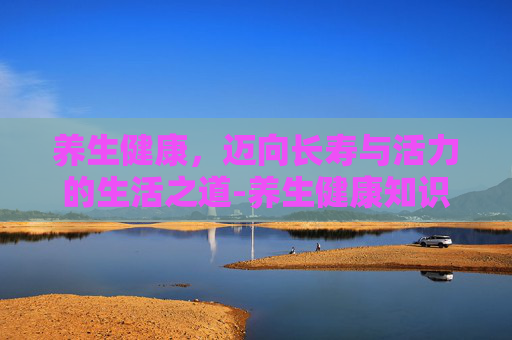 养生健康，迈向长寿与活力的生活之道-养生健康知识