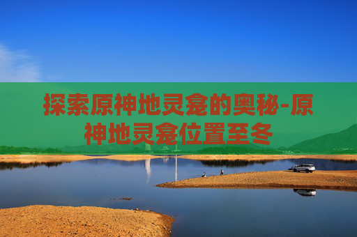 探索原神地灵龛的奥秘-原神地灵龛位置至冬