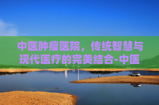 中医肿瘤医院，传统智慧与现代医疗的完美结合-中医肿瘤医院排名