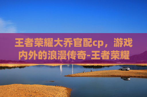 王者荣耀大乔官配cp，游戏内外的浪漫传奇-王者荣耀大乔的cp是