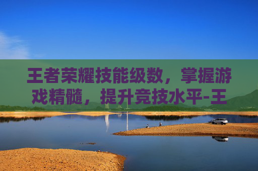 王者荣耀技能级数，掌握游戏精髓，提升竞技水平-王者荣耀技能级数排名