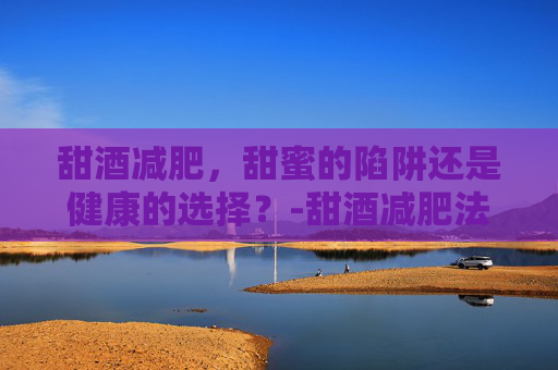 甜酒减肥，甜蜜的陷阱还是健康的选择？-甜酒减肥法
