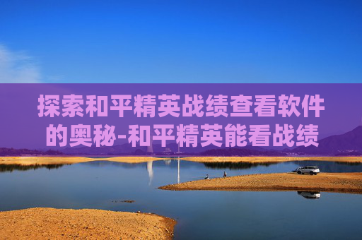 探索和平精英战绩查看软件的奥秘-和平精英能看战绩的软件下载