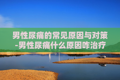 男性尿痛的常见原因与对策-男性尿痛什么原因咋治疗