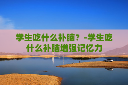 学生吃什么补脑？-学生吃什么补脑增强记忆力