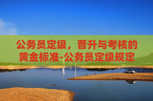 公务员定级，晋升与考核的黄金标准-公务员定级规定