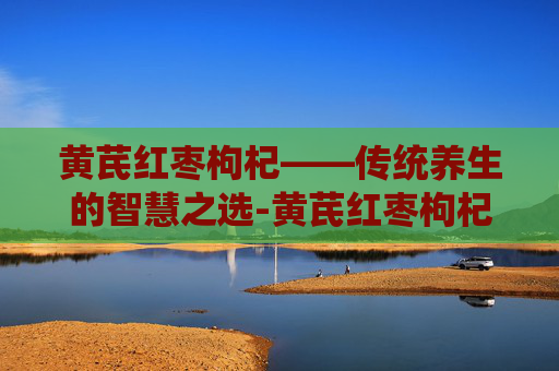 黄芪红枣枸杞——传统养生的智慧之选-黄芪红枣枸杞麦冬功效