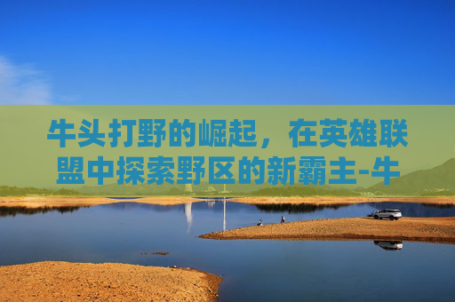 牛头打野的崛起，在英雄联盟中探索野区的新霸主-牛头 打野