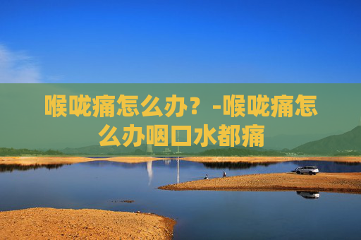 喉咙痛怎么办？-喉咙痛怎么办咽口水都痛