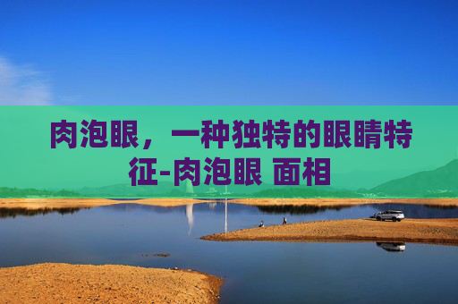 肉泡眼，一种独特的眼睛特征-肉泡眼 面相